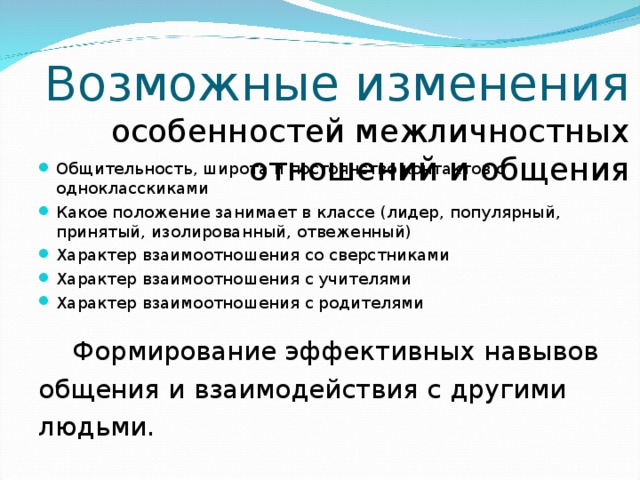 Возможные изменения  особенностей межличностных отношений и общения Общительность, широта и постоянство контактов с однокласскиками Какое положение занимает в классе (лидер, популярный, принятый, изолированный, отвеженный) Характер взаимоотношения со сверстниками Характер взаимоотношения с учителями Характер взаимоотношения с родителями  Формирование эффективных навывов общения и взаимодействия с другими людьми. 