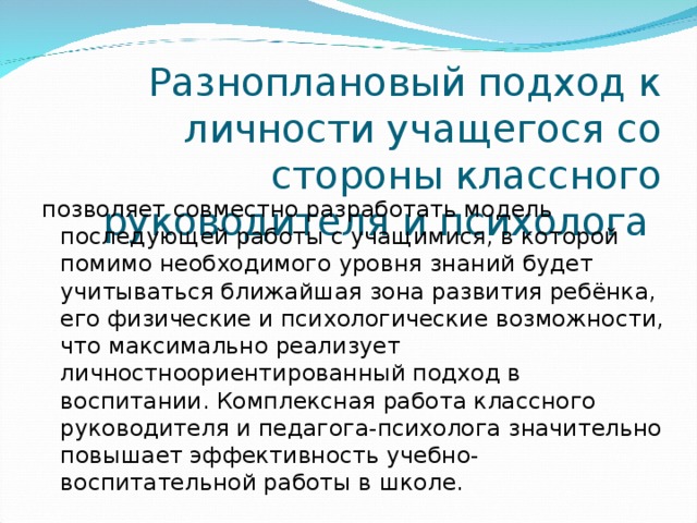 Разноплановый подход к личности учащегося со стороны классного руководителя и психолога позволяет совместно разработать модель последующей работы с учащимися, в которой помимо необходимого уровня знаний будет учитываться ближайшая зона развития ребёнка, его физические и психологические возможности, что максимально реализует личностноориентированный подход в воспитании. Комплексная работа классного руководителя и педагога-психолога значительно повышает эффективность учебно-воспитательной работы в школе. 