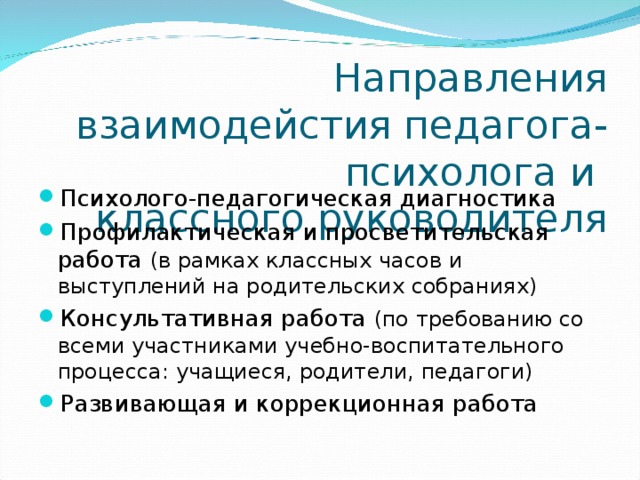 Направления взаимодейстия педагога-психолога и  классного руководителя Психолого-педагогическая диагностика Профилактическая и просветительская работа (в рамках классных часов и выступлений на родительских собраниях) Консультативная работа (по требованию со всеми участниками учебно-воспитательного процесса: учащиеся, родители, педагоги) Развивающая и коррекционная работа  