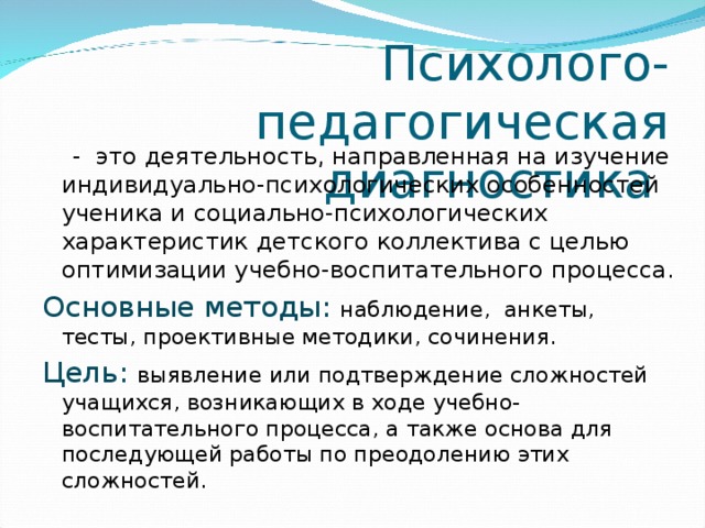 Психолого-педагогическая диагностика  - это деятельность, направленная на изучение индивидуально-психологических особенностей ученика и социально-психологических характеристик детского коллектива с целью оптимизации учебно-воспитательного процесса. Основные методы: наблюдение, анкеты, тесты, проективные методики, сочинения. Цель:  выявление или подтверждение сложностей учащихся, возникающих в ходе учебно-воспитательного процесса, а также основа для последующей работы по преодолению этих сложностей. 