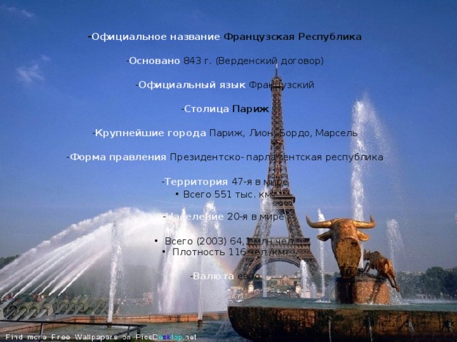  - Официальное название Французская Республика  - Основано 843 г. (Верденский договор)  - Официальный язык Французский  - Столица  Париж  - Крупнейшие города Париж, Лион, Бордо, Марсель  - Форма правления Президентско- парламентская республика  - Территория 47-я в мире • Всего 551 тыс. км 2   - Население  20-я в мире   •  Всего (2003) 64,1 млн чел.  •  Плотность 116 чел./км 2  - Валюта  евро       