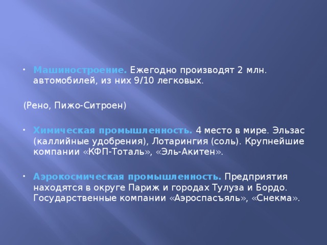     Машиностроение. Ежегодно производят 2 млн. автомобилей, из них 9/10 легковых. (Рено, Пижо-Ситроен) Химическая промышленность. 4 место в мире. Эльзас (каллийные удобрения), Лотарингия (соль). Крупнейшие компании «КФП-Тоталь», «Эль-Акитен». Аэрокосмическая промышленность. Предприятия находятся в округе Париж и городах Тулуза и Бордо. Государственные компании «Аэроспасъяль», «Снекма». 