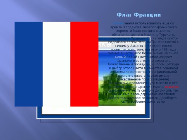 Флаг Франции Синее знамя использовалось еще со времен Хлодвига I, первого франкского короля, и было связано с цветом облачения святого Мартина Турского, покровителя Франции. По легенде святой поделился своим плащом (синего цвета) с нищим у Амьена, а Хлодвиг после принятия христианства около 498 года сменил в честь него белое знамя на синее.  Белый Белый цвет символизирует Францию и все то, что связано с божественным порядком, с Богом (отсюда и выбор этого цвета в качестве основной эмблемы королевства   по официальной доктрине власть короля имела божественное происхождение).  Во времена правления Гуго Капета и его потомков короли Франции имели красную орифламму в честь святого Дионисия, так как он был легендарным основателем аббатства, которое со времен Дагоберта I было особенно почитаемо.     Вставка рисунка  