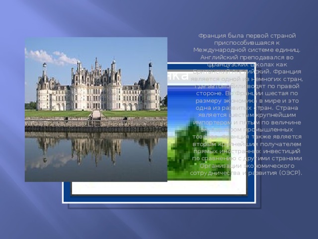Франция была первой страной приспособившаяся к Международной системе единиц. Английский преподавался во французских школах как Британский Английский. Франция является одной из немногих стран, где автомобили водят по правой стороне. Во Франции шестая по размеру экономика в мире и это одна из развитых стран. Страна является шестым крупнейшим импортером и пятым по величине экспортером промышленных товаров. Франция также является вторым крупнейшим получателем прямых иностранных инвестиций по сравнению с другими странами Организации экономического сотрудничества и развития (ОЭСР).   Вставка рисунка  