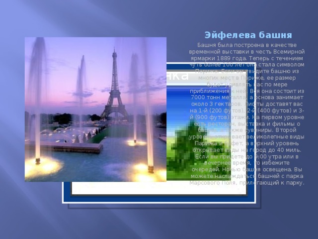 Эйфелева башня Башня была построена в качестве временной выставки в честь Всемирной ярмарки 1889 года. Теперь с течением чуть более 100 лет она стала символом Парижа. Если вы увидите башню из многих мест в Париже, ее размер будет удивлять вас по мере приближения к ней. Вся она состоит из 7000 тонн металла, а основа занимает около 3 гектаров. Лифты доставят вас на 1-й (200 футов), 2-й (400 футов) и 3-й (900 футов) этажи. На первом уровне есть ресторан, выставка и фильмы о башне, а также сувениры. Второй уровень открывает великолепные виды Парижа и буфет, а верхний уровень открывает виды на город до 40 миль. Если вы придете до 9:00 утра или в вечернее время, то избежите очередей. Ночью башня освещена. Вы можете наслаждаться башней с парка Марсового Поля, прилегающий к парку. Вставка рисунка  