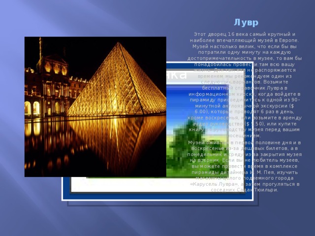 Лувр Этот дворец 16 века самый крупный и наиболее впечатляющий музей в Европе. Музей настолько велик, что если бы вы потратили одну минуту на каждую достопримечательность в музее, то вам бы понадобилась провести там всю вашу жизнь. Для тех, кто не распоряжается временем мы рекомендуем один из следующих вариантов. Возьмите бесплатный справочник Лувра в информационном киоске, когда войдете в пирамиду присоединитесь к одной из 90-минутной англоязычной экскурсии ($ 6.00), которые проводят 6 раз в день, кроме воскресенья, или возьмите в аренду аудио руководство ($ 5.50), или купите книгу по руководству музея перед вашим посещением. Музей оживлен в первой половине дня и в воскресенье из-за дешевых билетов, а в понедельник и среду из-за закрытия музея на вторник. Если вы не любитель музеев, вы можете провести время в комплексе пирамиды дизайнера И. М. Пея, изучить магазины целого подземного города «Карусель Лувра», а затем прогуляться в соседних Садах Тюильри. Вставка рисунка  