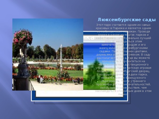 Люксембургские сады Этот парк считается одним из самых красивых в Париже и является одним из любимых мест парижан. Проводя время в одном из многих парков и кафе Парижа - это буквально лучший способ насладиться этим замечательным городом и его жемчужиной – Люксембургскими садами. Парк наполнен цветами, деревьями и детским смехом. В саду располагается пруд, где вы можете арендовать и прокатиться на моторном катере дистанционного управления, а также детская игровая площадка. Люксембургский дворец, который виднеется вдали парка, является домом Французского Парламента. После утреннего просмотра достопримечательностей, нет лучшего удовольствия, чем наслаждаться спокойным днем в этом парке. Вставка рисунка  