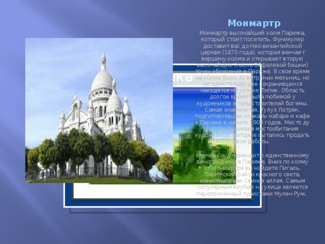 Монмартр Монмартр высочайший холм Парижа, который стоит посетить. Фуникулер доставит вас до Нео-византийской церкви (1870 года), которая венчает вершину холма и открывает вторую высочайшую (после Эйфелевой башни) точку обозрения в Париже. В свое время на холме было 30 ветряных мельниц, но сегодня только две сохранившихся находятся на улочке Лепик. Область долгое время была любимой у художников и представителей богемы. Самая знаменитая, Тулуз Лотрек, подготовлявшая плакаты кабаре и кафе в Париже в начале 1900 годов. Место ду Тертре реликвия местообитания художников, которые пытались продать свои работы.  Улочка Соул приводит к единственному винограднику в Париже. Вниз по холму от Монмартра вы найдете Пигаль, Парижский район красного света, известного как Свиная аллея. Самым популярным клубом на улице является переполненный туристами Мулен Руж.   Вставка рисунка  