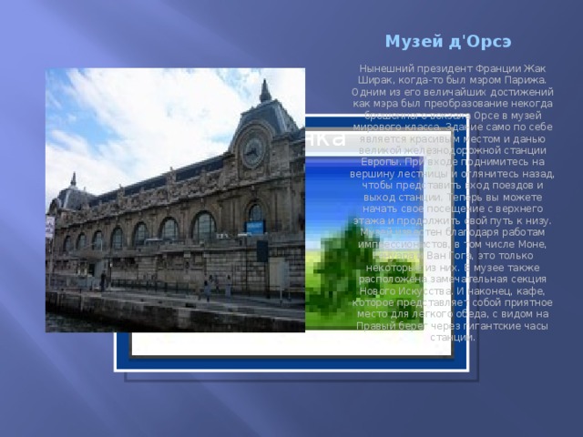 Музей д'Орсэ Нынешний президент Франции Жак Ширак, когда-то был мэром Парижа. Одним из его величайших достижений как мэра был преобразование некогда брошенного вокзала Орсе в музей мирового класса. Здание само по себе является красивым местом и данью великой железнодорожной станции Европы. При входе поднимитесь на вершину лестницы и оглянитесь назад, чтобы представить вход поездов и выход станции. Теперь вы можете начать свое посещение с верхнего этажа и продолжить свой путь к низу. Музей известен благодаря работам импрессионистов, в том числе Моне, Ренуара и Ван Гога, это только некоторые из них. В музее также расположена замечательная секция Нового Искусства. И наконец, кафе, которое представляет собой приятное место для легкого обеда, с видом на Правый берег через гигантские часы станции.   Вставка рисунка  