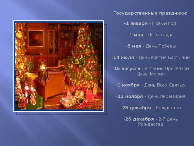 Государственные праздники:   -1 января - Новый год  - 1 мая - День труда  -8 мая - День Победы  - 14 июля - День взятия Бастилии  - 15 августа - Успение Пресвятой Девы Марии  - 1 ноября - День Всех Святых  - 11 ноября - День перемирия  - 25 декабря – Рождество  - 26 декабря - 2-й день Рождества Вставка рисунка  