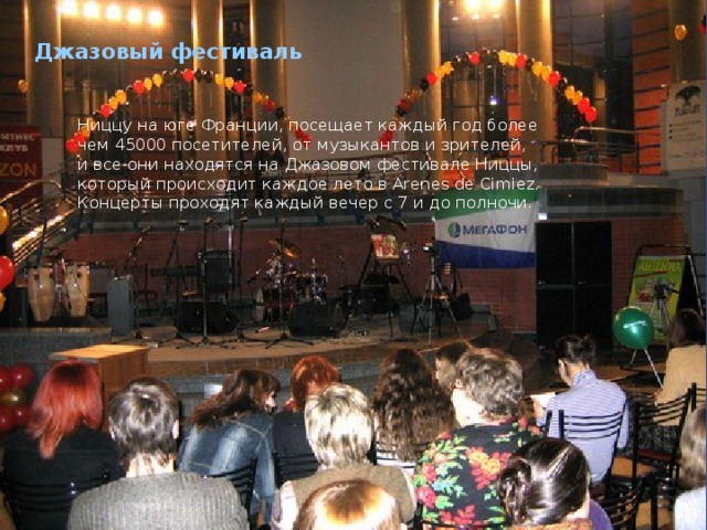 Джазовый фестиваль   Ниццу на юге Франции, посещает каждый год более чем 45000 посетителей, от музыкантов и зрителей, и все они находятся на Джазовом фестивале Ниццы, который происходит каждое лето в Arenes de Cimiez. Концерты проходят каждый вечер с 7 и до полночи.  