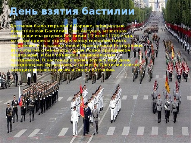 День взятия бастилии Бастилия была тюрьмой в Париже, официально известная как Бастилия Сент-Антуана, известная сегодня из-за штурма Бастилии 14 июля 1789 года, которая привела страну к концу монархистского правления и созданию новой Французской Республики. Это событие отмечалось годом позже праздником Федерации, и был объявлен национальным праздником. В настоящее время это все еще день празднования французов, а на месте Бастилии сейчас находится колонна июля и Опера Бастилии.  