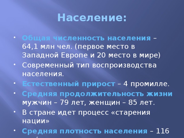 Население: Общая численность населения – 64,1 млн чел. (первое место в Западной Европе и 20 место в мире) Современный тип воспроизводства населения. Естественный прирост – 4 промилле. Средняя продолжительность жизни мужчин – 79 лет, женщин – 85 лет. В стране идет процесс «старения нации» Средняя плотность населения – 116 чел/кв км 