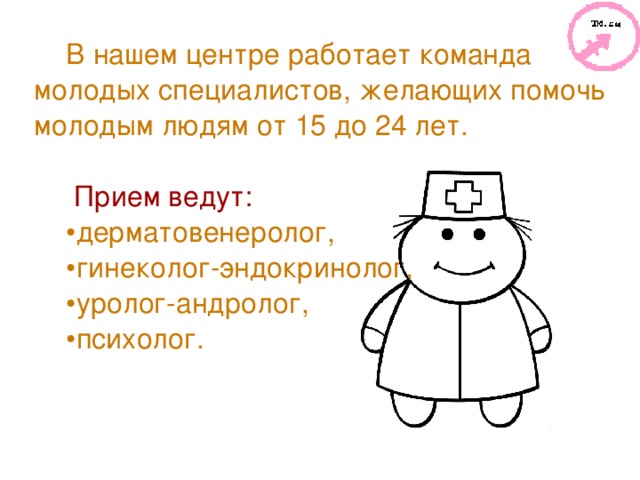 В нашем центре работает команда молодых специалистов, желающих помочь молодым людям от 15 до 24 лет.    Прием ведут: дерматовенеролог, гинеколог-эндокринолог, уролог-андролог, психолог.  