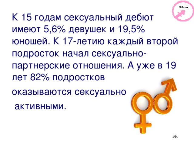 К 15 годам сексуальный дебют имеют 5,6% девушек и 19,5% юношей. К 17-летию каждый второй подросток начал сексуально-партнерские отношения. А уже в 19 лет 82% подростков оказываются сексуально  активными. 