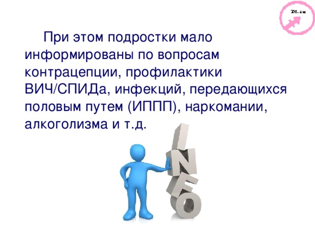 При этом подростки мало информированы по вопросам контрацепции, профилактики ВИЧ / СПИДа, инфекций, передающихся половым путем (ИППП), наркомании, алкоголизма и т.д. 