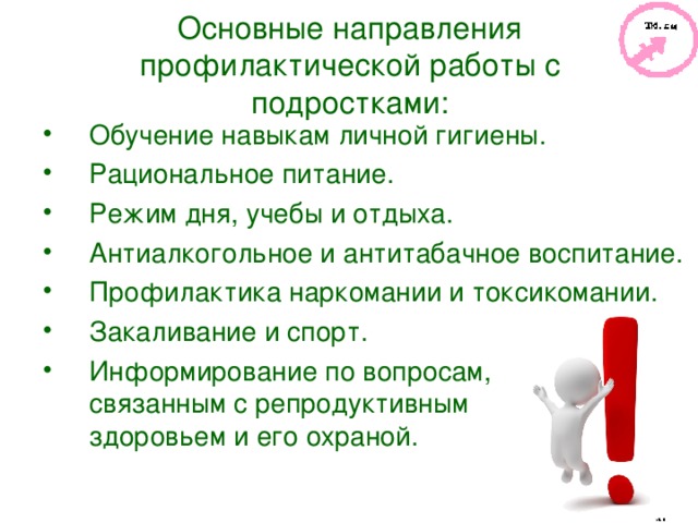 Основные направления профилактической работы с подростками: Обучение навыкам личной гигиены. Рациональное питание. Режим дня, учебы и отдыха. Антиалкогольное и антитабачное воспитание. Профилактика наркомании и токсикомании. Закаливание и спорт. Информирование по вопросам, связанным с репродуктивным здоровьем и его охраной.  