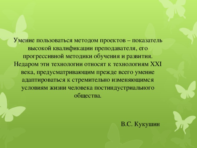 Умение пользоваться методом проектов – показатель высокой квалификации преподавателя, его прогрессивной методики обучения и развития. Недаром эти технологии относят к технологиям ХХI века, предусматривающим прежде всего умение адаптироваться к стремительно изменяющимся условиям жизни человека постиндустриального общества.  В.С. Кукушин   