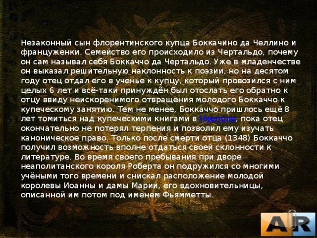 Незаконный сын флорентинского купца Боккачино да Челлино и француженки. Семейство его происходило из Чертальдо, почему он сам называл себя Боккаччо да Чертальдо. Уже в младенчестве он выказал решительную наклонность к поэзии, но на десятом году отец отдал его в ученье к купцу, который провозился с ним целых 6 лет и всё-таки принуждён был отослать его обратно к отцу ввиду неискоренимого отвращения молодого Боккаччо к купеческому занятию. Тем не менее, Боккаччо пришлось ещё 8 лет томиться над купеческими книгами в Неаполе , пока отец окончательно не потерял терпения и позволил ему изучать каноническое право. Только после смерти отца (1348) Боккаччо получил возможность вполне отдаться своей склонности к литературе. Во время своего пребывания при дворе неаполитанского короля Роберта он подружился со многими учёными того времени и снискал расположение молодой королевы Иоанны и дамы Марии, его вдохновительницы, описанной им потом под именем Фьямметты. 