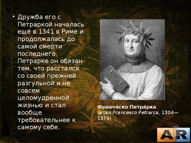 Дружба его с Петраркой началась ещё в 1341 в Риме и продолжалась до самой смерти последнего. Петрарке он обязан тем, что расстался со своей прежней разгульной и не совсем целомудренной жизнью и стал вообще требовательнее к самому себе. Франче́ско Петра́рка (итал. Francesco Petrarca , 1304—1374) 