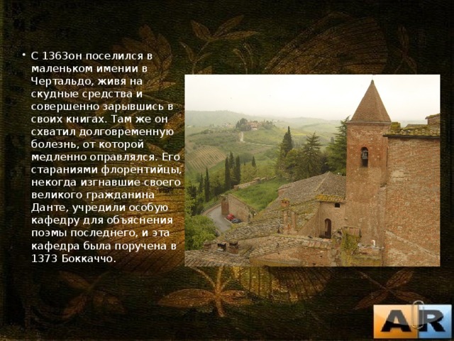 С 1363он поселился в маленьком имении в Чертальдо, живя на скудные средства и совершенно зарывшись в своих книгах. Там же он схватил долговременную болезнь, от которой медленно оправлялся. Его стараниями флорентийцы, некогда изгнавшие своего великого гражданина Данте, учредили особую кафедру для объяснения поэмы последнего, и эта кафедра была поручена в 1373 Боккаччо. 