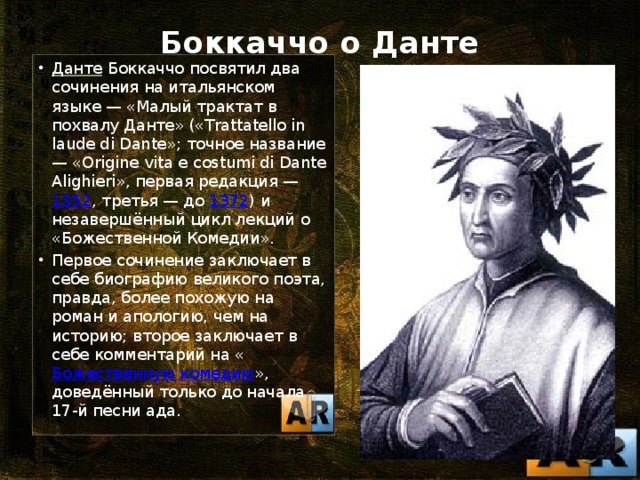 Боккаччо о Данте   Данте Боккаччо посвятил два сочинения на итальянском языке — «Малый трактат в похвалу Данте» («Trattatello in laude di Dante»; точное название — «Origine vita е costumi di Dante Alighieri», первая редакция — 1352 , третья — до 1372 ) и незавершённый цикл лекций о «Божественной Комедии». Первое сочинение заключает в себе биографию великого поэта, правда, более похожую на роман и апологию, чем на историю; второе заключает в себе комментарий на « Божественную комедию », доведённый только до начала 17-й песни ада. 