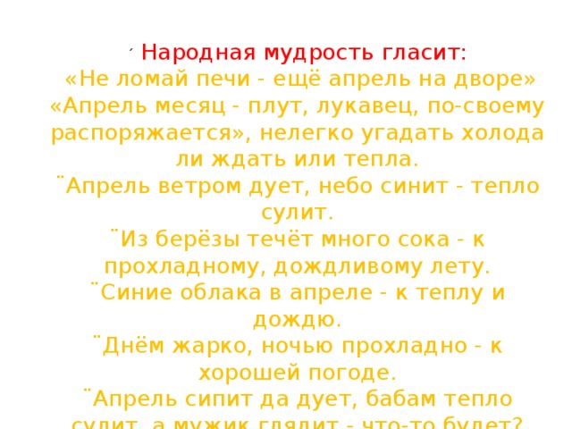 ´   Народная мудрость гласит:  «Не ломай печи - ещё апрель на дворе» «Апрель месяц - плут, лукавец, по-своему распоряжается», нелегко угадать холода ли ждать или тепла. ¨ Апрель ветром дует, небо синит - тепло сулит. ¨ Из берёзы течёт много сока - к прохладному, дождливому лету. ¨ Синие облака в апреле - к теплу и дождю. ¨ Днём жарко, ночью прохладно - к хорошей погоде. ¨ Апрель сипит да дует, бабам тепло сулит, а мужик глядит - что-то будет? 