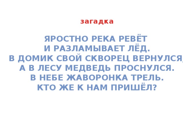 загадка Яростно река ревёт и разламывает лёд. В домик свой скворец вернулся, А в лесу медведь проснулся. В небе жаворонка трель. Кто же к нам пришёл? 