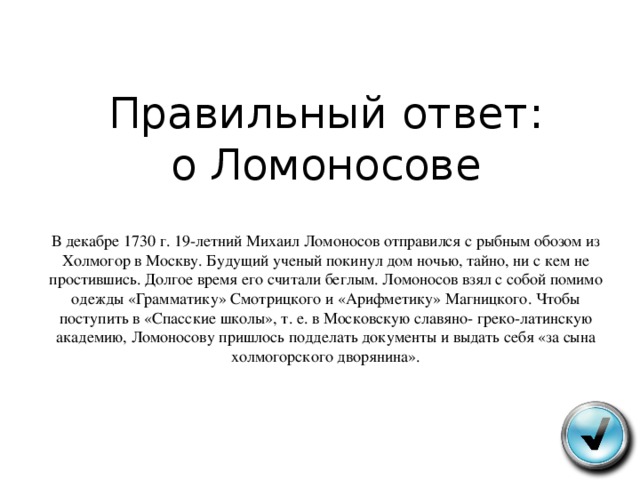 Правильный ответ:  о Ломоносове   В декабре 1730 г . 19- летний Михаил Ломоносов отправился с рыбным обозом из Холмогор в Москву . Будущий ученый покинул дом ночью , тайно , ни с кем не простившись . Долгое время его считали беглым . Ломоносов взял с собой помимо одежды « Грамматику » Смотрицкого и « Арифметику » Магницкого . Чтобы поступить в « Спасские школы », т . е . в Московскую славяно - греко - латинскую академию , Ломоносову пришлось подделать документы и выдать себя « за сына холмогорского дворянина ».   