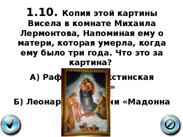 1.10. Копия этой картины Висела в комнате Михаила Лермонтова, Напоминая ему о матери, которая умерла, когда ему было три года. Что это за картина? А) Рафаэль, «Сикстинская мадонна» Б) Леонардо да Винчи «Мадонна Литта» 