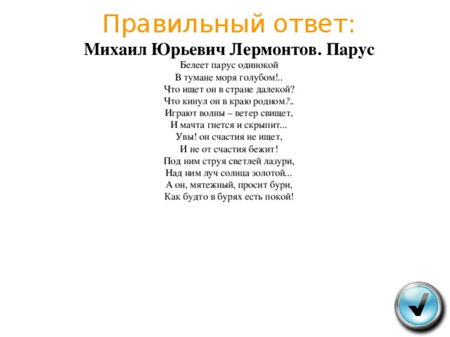 Правильный ответ:  Михаил Юрьевич Лермонтов . Парус  Белеет парус одинокой  В тумане моря голубом ! ..  Что ищет он в стране далекой ?  Что кинул он в краю родном ?..  Играют волны – ветер свищет ,  И мачта гнется и скрыпит ...  Увы ! он счастия не ищет ,  И не от счастия бежит !  Под ним струя светлей лазури ,  Над ним луч солнца золотой ...  А он , мятежный , просит бури ,  Как будто в бурях есть покой ! 