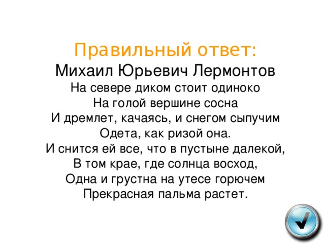 Правильный ответ:  Михаил Юрьевич Лермонтов  На севере диком стоит одиноко  На голой вершине сосна  И дремлет, качаясь, и снегом сыпучим  Одета, как ризой она.  И снится ей все, что в пустыне далекой,  В том крае, где солнца восход,  Одна и грустна на утесе горючем  Прекрасная пальма растет. 