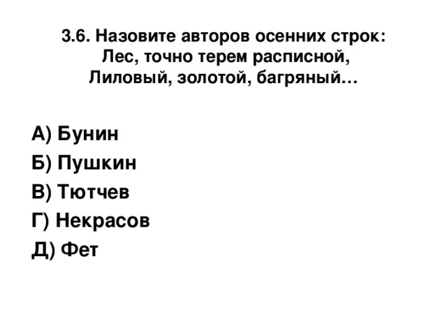 3.6. Назовите авторов осенних строк:  Лес, точно терем расписной,  Лиловый, золотой, багряный… А) Бунин Б) Пушкин В) Тютчев Г) Некрасов Д) Фет 