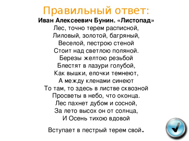  Правильный ответ:  Иван Алексеевич Бунин. «Листопад»  Лес, точно терем расписной,  Лиловый, золотой, багряный,  Веселой, пестрою стеной  Стоит над светлою поляной.  Березы желтою резьбой  Блестят в лазури голубой,  Как вышки, елочки темнеют,  А между кленами синеют  То там, то здесь в листве сквозной  Просветы в небо, что оконца.  Лес пахнет дубом и сосной,  За лето высох он от солнца,  И Осень тихою вдовой  Вступает в пестрый терем свой .   