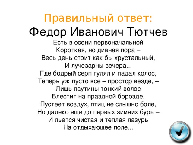 Правильный ответ:  Федор Иванович Тютчев  Есть в осени первоначальной  Короткая, но дивная пора –  Весь день стоит как бы хрустальный,  И лучезарны вечера ...  Где бодрый серп гулял и падал колос,  Теперь уж пусто все – простор везде, –  Лишь паутины тонкий волос  Блестит на праздной борозде.  Пустеет воздух, птиц не слышно боле,  Но далеко еще до первых зимних бурь –  И льется чистая и теплая лазурь  На отдыхающее поле ... 