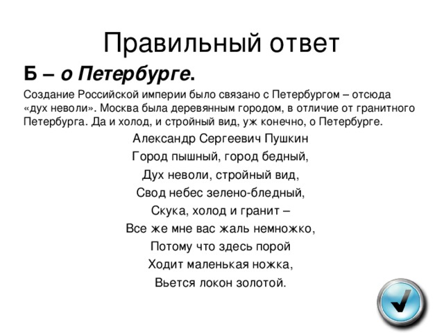 Правильный ответ Б – о Петербурге . Создание Российской империи было связано с Петербургом – отсюда «дух неволи». Москва была деревянным городом, в отличие от гранитного Петербурга. Да и холод, и стройный вид, уж конечно, о Петербурге. Александр Сергеевич Пушкин Город пышный, город бедный, Дух неволи, стройный вид, Свод небес зелено-бледный, Скука, холод и гранит – Все же мне вас жаль немножко, Потому что здесь порой Ходит маленькая ножка, Вьется локон золотой. 