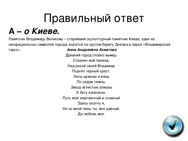 Правильный ответ А – о Киеве . Памятник Владимиру Великому – старейший скульптурный памятник Киева, один из неофициальных символов города, высится на крутом берегу Днепра в парке «Владимирская горка». Анна Андреевна Ахматова Древний город словно вымер, Странен мой приезд. Над рекой своей Владимир Поднял черный крест. Липы шумные и вязы По садам темны, Звезд иглистые алмазы К богу взнесены. Путь мой жертвенный и славный Здесь окончу я, Но со мной лишь ты, мне равный, Да любовь моя. 