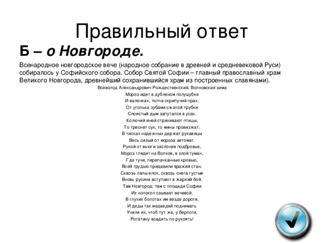 Правильный ответ Б – о Новгороде . Всенародное новгородское вече (народное собрание в древней и средневековой Руси) собиралось у Софийского собора. Собор Святой Софии – главный православный храм Великого Новгорода, древнейший сохранившийся храм из построенных славянами). Всеволод Александрович Рождественский. Волховская зима Мороз идет в дубленом полушубке И валенках, топча скрипучий прах. От уголька зубами сжатой трубки Слоистый дым запутался в усах. Колючий иней стряхивают птицы, То треснет сук, то мины провизжат. В тисках надежных держат рукавицы Весь сизый от мороза автомат. Рукой от вьюги заслонив подбровье, Мороз глядит на Волхов, в злой туман, Где тучи, перепачканные кровью, Всей грудью придавили вражий стан. Сквозь лапы елок, сквозь снега густые Вновь русичи вступают в жаркий бой. Там Новгород: там с площади Софии Их колокол сзывает вечевой. В глухих болотах им везде дороги, И деды так медведей поднимать Учили их, чтоб тут же, у берлоги, Рогатину всадить по рукоять! 