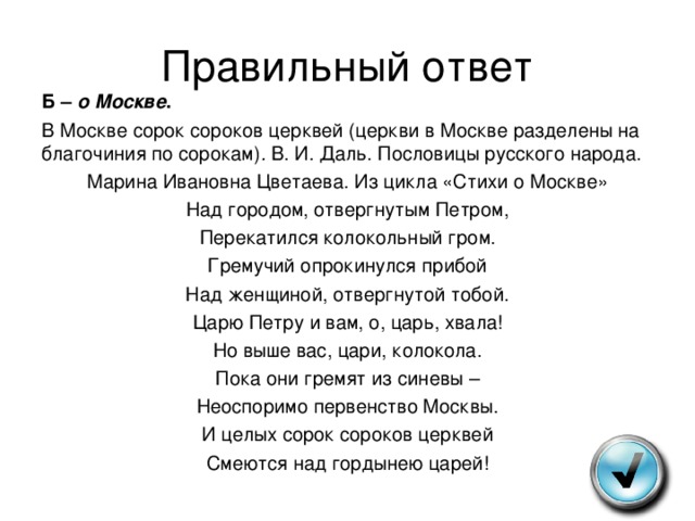 Правильный ответ Б – о Москве . В Москве сорок сороков церквей (церкви в Москве разделены на благочиния по сорокам) . В. И. Даль. Пословицы русского народа. Марина Ивановна Цветаева. Из цикла «Стихи о Москве» Над городом, отвергнутым Петром, Перекатился колокольный гром. Гремучий опрокинулся прибой Над женщиной, отвергнутой тобой. Царю Петру и вам, о, царь, хвала! Но выше вас, цари, колокола. Пока они гремят из синевы – Неоспоримо первенство Москвы. И целых сорок сороков церквей Смеются над гордынею царей! 