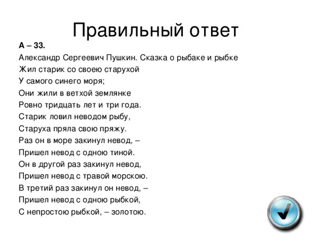 Правильный ответ А – 33. Александр Сергеевич Пушкин. Сказка о рыбаке и рыбке Жил старик со своею старухой У самого синего моря; Они жили в ветхой землянке Ровно тридцать лет и три года. Старик ловил неводом рыбу, Старуха пряла свою пряжу. Раз он в море закинул невод, – Пришел невод с одною тиной. Он в другой раз закинул невод, Пришел невод с травой морскою. В третий раз закинул он невод, – Пришел невод с одною рыбкой, С непростою рыбкой, – золотою. 