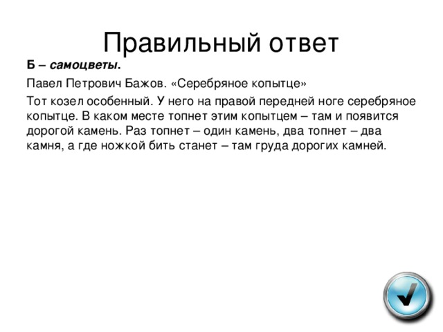 Правильный ответ Б – самоцветы . Павел Петрович Бажов. «Серебряное копытце» Тот козел особенный. У него на правой передней ноге серебряное копытце. В каком месте топнет этим копытцем – там и появится дорогой камень. Раз топнет – один камень, два топнет – два камня, а где ножкой бить станет – там груда дорогих камней. 