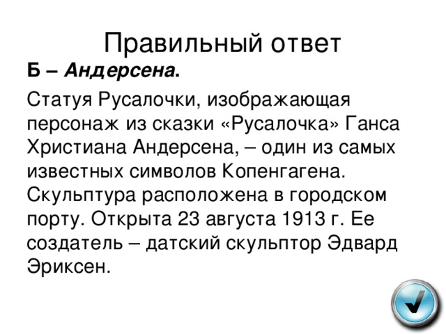 Правильный ответ Б – Андерсена . Статуя Русалочки, изображающая персонаж из сказки «Русалочка» Ганса Христиана Андерсена, – один из самых известных символов Копенгагена. Скульптура расположена в городском порту. Открыта 23 августа 1913 г. Ее создатель – датский скульптор Эдвард Эриксен. 