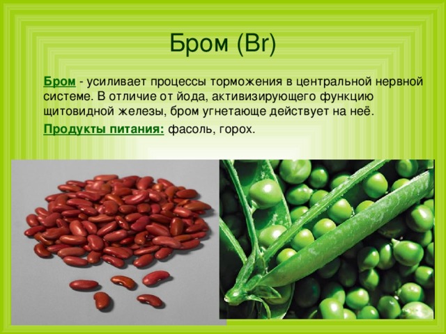 Бром  ( Br )  Бром - усиливает процессы торможения в центральной нервной системе. В отличие от йода, активизирующего функцию щитовидной железы, бром угнетающе действует на неё.  Продукты питания: фасоль, горох. 