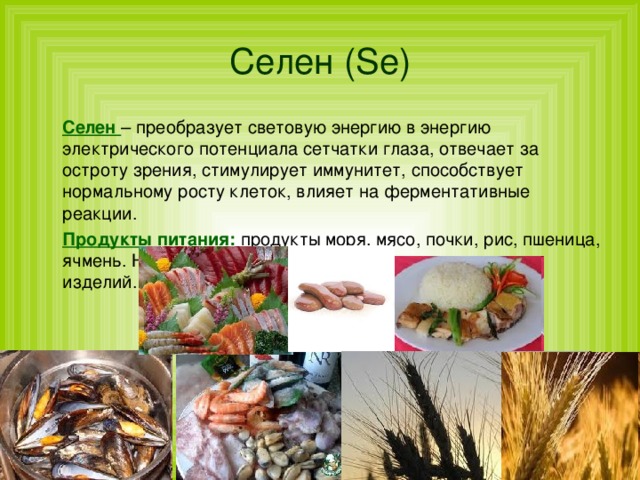 Селен  ( Se )  Селен – преобразует световую энергию в энергию электрического потенциала сетчатки глаза, отвечает за остроту зрения, стимулирует иммунитет, способствует нормальному росту клеток, влияет на ферментативные реакции.  Продукты питания: продукты моря, мясо, почки, рис, пшеница, ячмень. Не усваивается в присутствии сахара и мучных изделий. 