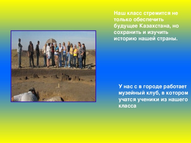 Наш класс стремится не только обеспечить будущее Казахстана, но сохранить и изучить историю нашей страны.  У нас с в городе работает музейный клуб, в котором учатся ученики из нашего класса  