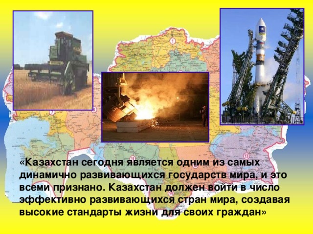 «Казахстан сегодня является одним из самых динамично развивающихся государств мира, и это всеми признано. Казахстан должен войти в число эффективно развивающихся стран мира, создавая высокие стандарты жизни для своих граждан» 
