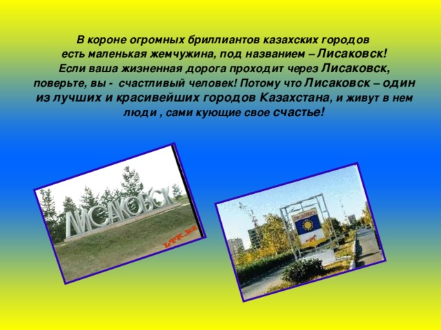 В короне огромных бриллиантов казахских городов есть маленькая жемчужина, под названием – Лисаковск! Если ваша жизненная дорога проходит через Лисаковск, поверьте, вы - счастливый человек! Потому что Лисаковск – один из лучших и красивейших городов Казахстана , и живут в нем люди , сами кующие свое счастье! 