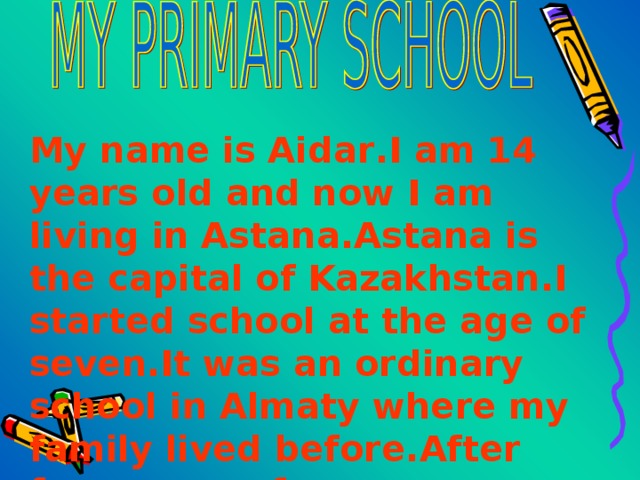 My name is Aidar . I am 14 years old and now I am living in Astana . Astana is the capital of Kazakhstan . I started school at the age of seven . It was an ordinary school in Almaty where my family lived before . After four years of 