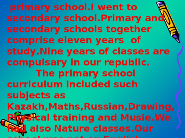  primary school.I went to secondary school.Primary and secondary schools together comprise eleven years of study . Nine years of classes are compulsary in our republic . The primary school curriculum included such subjects as Kazakh , Maths , Russian , Drawing , Physical training and Musie . We had also Nature classes . Our school was not an English school but we had English classes which  
