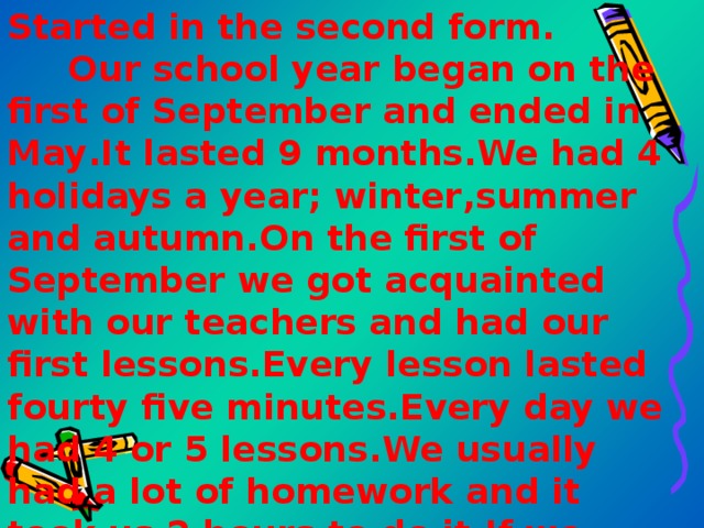 Started in the second form . Our school year began on the first of September and ended in May . It lasted 9 months . We had 4 holidays a year; winter , summer  and autumn . On the first of September we got acquainted with our teachers and had our first lessons . Every lesson lasted fourty five minutes . Every day we had 4 or 5 lessons . We usually had a lot of homework and it took us 2 hours to do it . If we didn’t know how to do our  